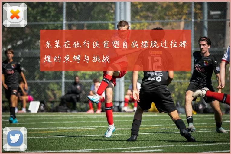 克莱在独行侠重塑自我摆脱过往辉煌的束缚与挑战