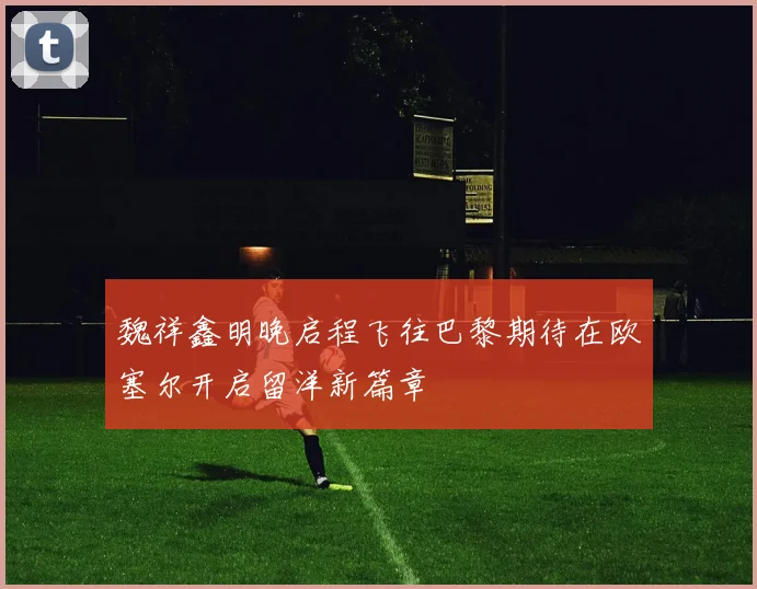 魏祥鑫明晚启程飞往巴黎期待在欧塞尔开启留洋新篇章