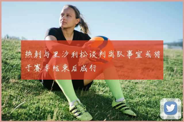 热刺与里沙利松谈判离队事宜或将于赛季结束后成行