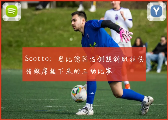 Scotto：恩比德因右侧腹斜肌拉伤将缺席接下来的三场比赛