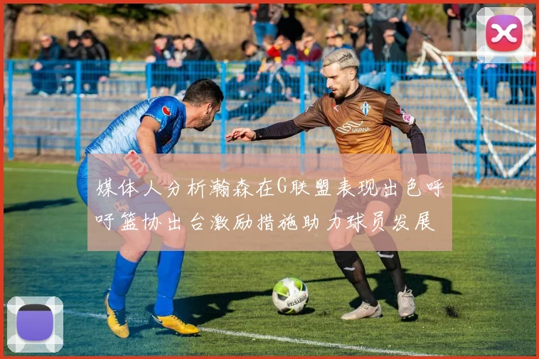 媒体人分析瀚森在G联盟表现出色呼吁篮协出台激励措施助力球员发展