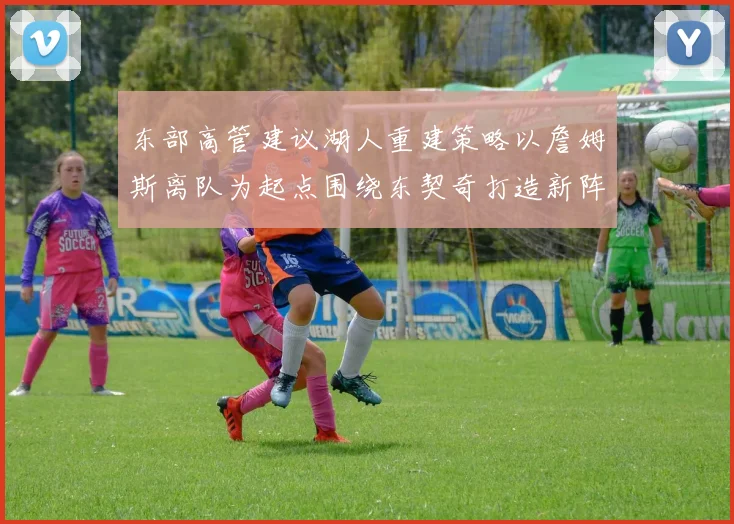 东部高管建议湖人重建策略以詹姆斯离队为起点围绕东契奇打造新阵容
