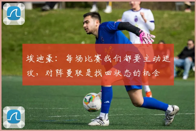 埃迪豪：每场比赛我们都要主动进攻，对阵曼联是找回状态的机会