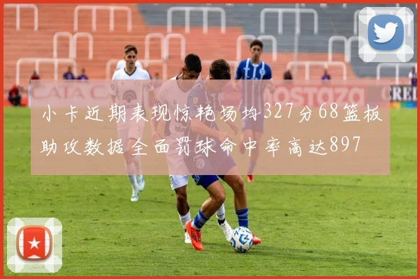 小卡近期表现惊艳场均327分68篮板助攻数据全面罚球命中率高达897