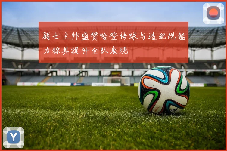 骑士主帅盛赞哈登传球与造犯规能力称其提升全队表现