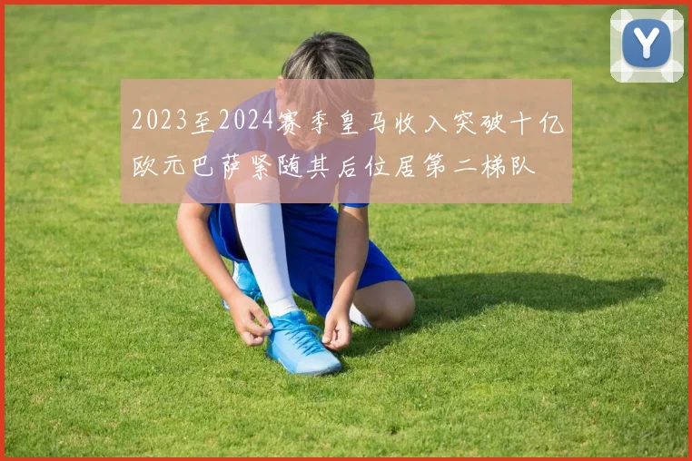 2023至2024赛季皇马收入突破十亿欧元巴萨紧随其后位居第二梯队