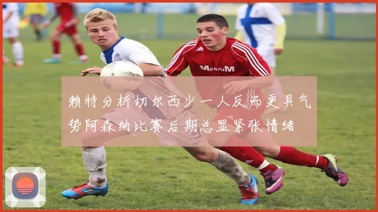 赖特分析切尔西少一人反而更具气势阿森纳比赛后期总显紧张情绪