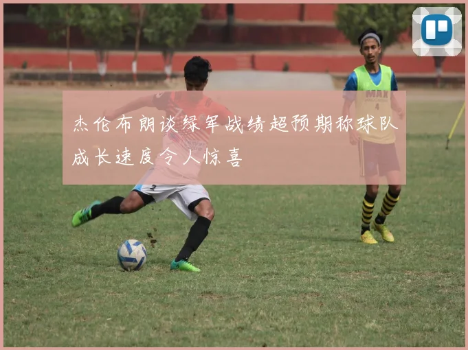 杰伦布朗谈绿军战绩超预期称球队成长速度令人惊喜