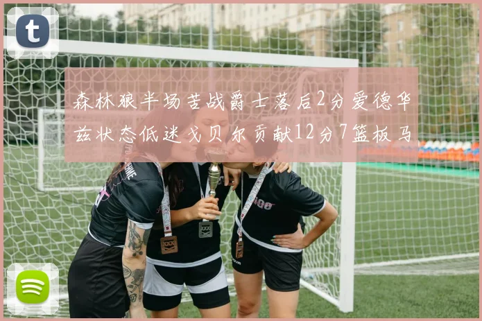 森林狼半场苦战爵士落后2分爱德华兹状态低迷戈贝尔贡献12分7篮板马卡表现抢眼拿下15分