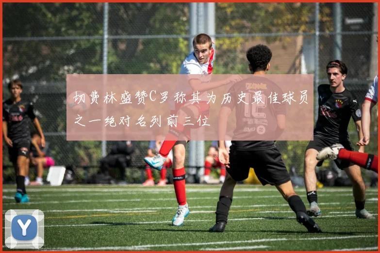 切费林盛赞C罗称其为历史最佳球员之一绝对名列前三位
