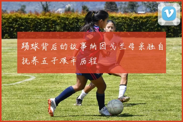 踢球背后的故事纳因戈兰母亲独自抚养五子艰辛历程
