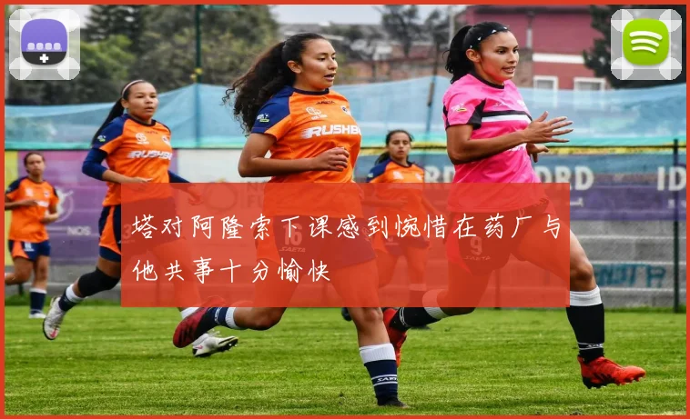 塔对阿隆索下课感到惋惜在药厂与他共事十分愉快
