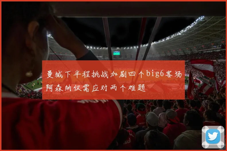 曼城下半程挑战加剧四个big6客场阿森纳仅需应对两个难题