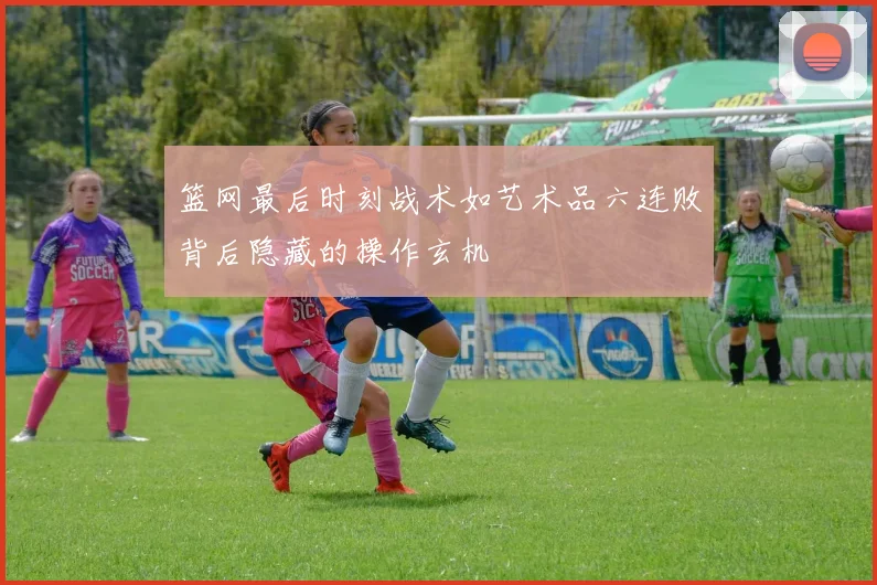 篮网最后时刻战术如艺术品六连败背后隐藏的操作玄机