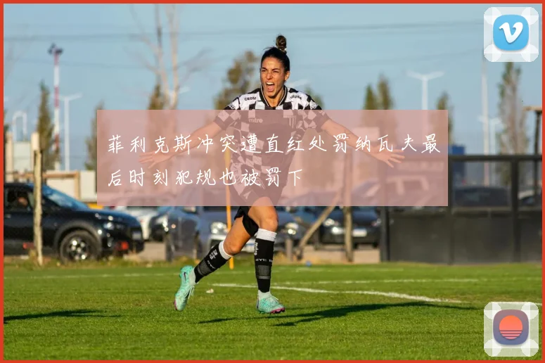 菲利克斯冲突遭直红处罚纳瓦夫最后时刻犯规也被罚下