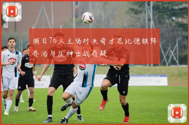 明日76人主场对决奇才恩比德缺阵乔治与庄神出战存疑