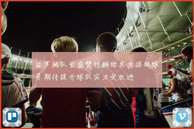 赫罗纳队长盛赞特狮称其为顶级球员期待提升球队实力受欢迎