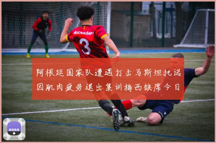 阿根廷国家队遭遇打击马斯坦托诺因肌肉疲劳退出集训梅西缺席今日比赛