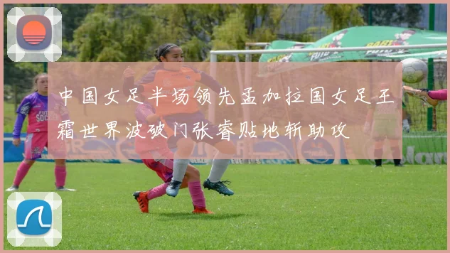 中国女足半场领先孟加拉国女足王霜世界波破门张睿贴地斩助攻