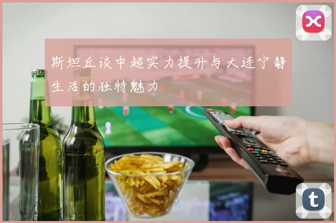 斯坦丘谈中超实力提升与大连宁静生活的独特魅力