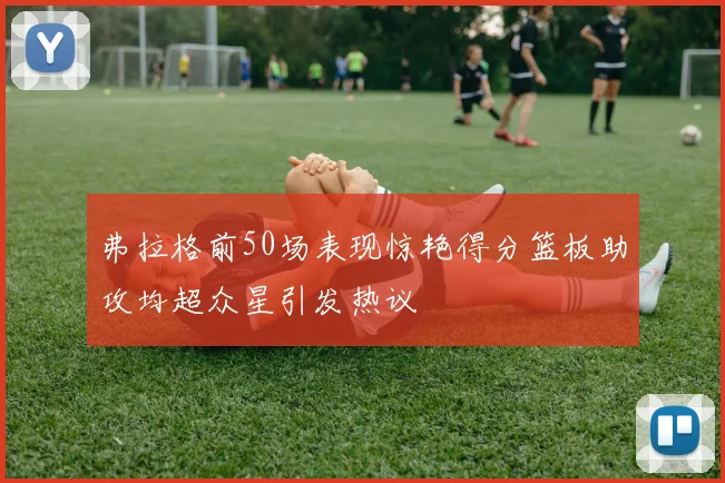 弗拉格前50场表现惊艳得分篮板助攻均超众星引发热议