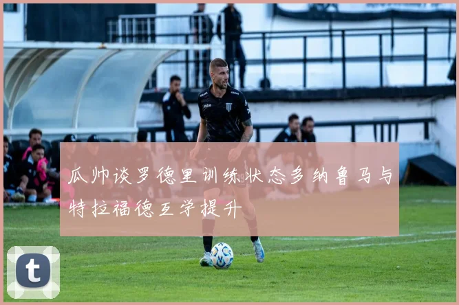 瓜帅谈罗德里训练状态多纳鲁马与特拉福德互学提升