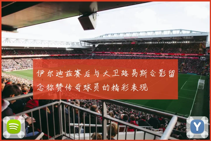 伊尔迪兹赛后与大卫路易斯合影留念称赞传奇球员的精彩表现