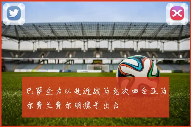 巴萨全力以赴迎战马竞次回合亚马尔费兰费尔明携手出击
