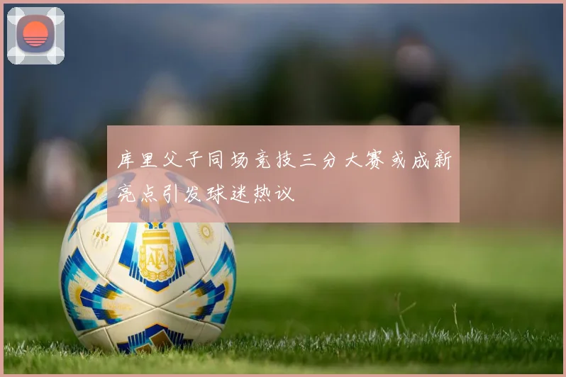 库里父子同场竞技三分大赛或成新亮点引发球迷热议