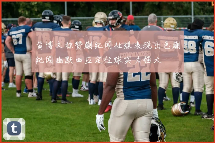 黄博文称赞蒯纪闻社媒表现出色蒯纪闻幽默回应定位球实力强大