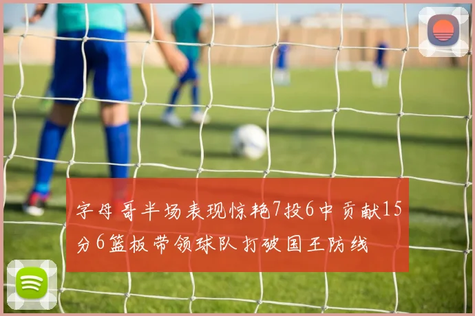 字母哥半场表现惊艳7投6中贡献15分6篮板带领球队打破国王防线