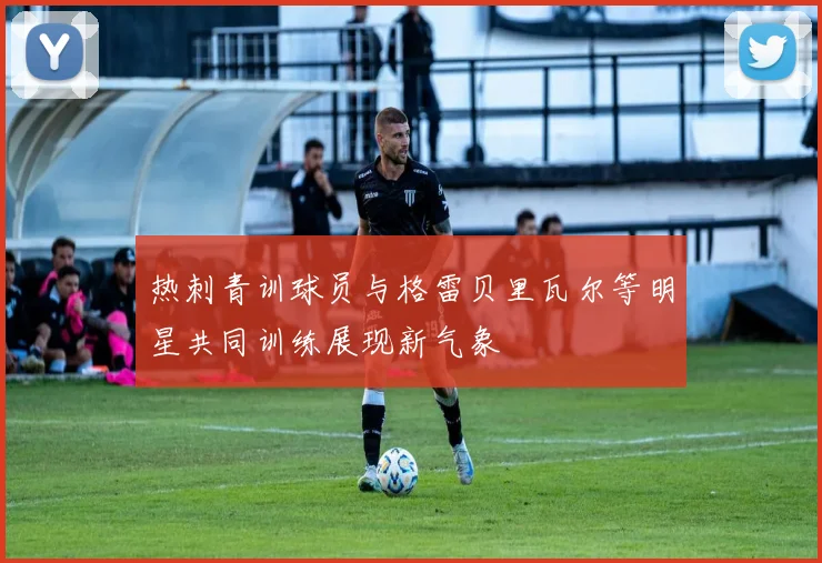 热刺青训球员与格雷贝里瓦尔等明星共同训练展现新气象
