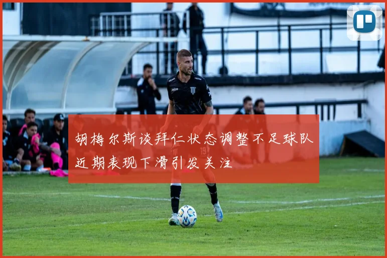 胡梅尔斯谈拜仁状态调整不足球队近期表现下滑引发关注