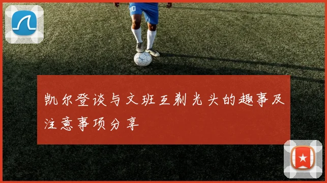 凯尔登谈与文班互剃光头的趣事及注意事项分享