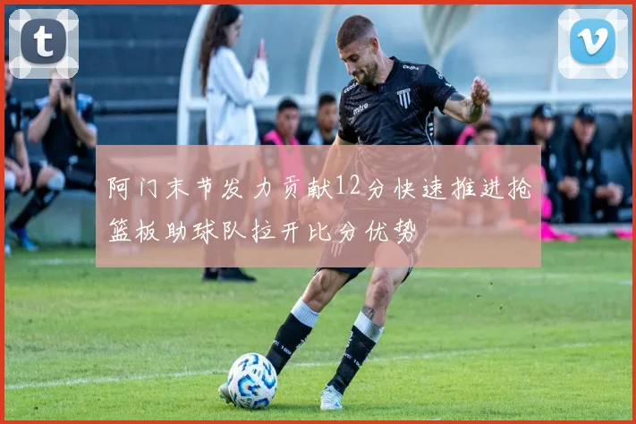 阿门末节发力贡献12分快速推进抢篮板助球队拉开比分优势