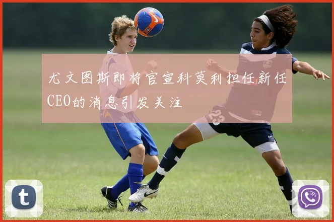 尤文图斯即将官宣科莫利担任新任CEO的消息引发关注