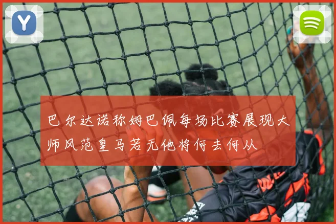 巴尔达诺称姆巴佩每场比赛展现大师风范皇马若无他将何去何从