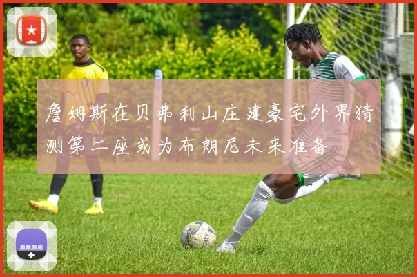 詹姆斯在贝弗利山庄建豪宅外界猜测第二座或为布朗尼未来准备