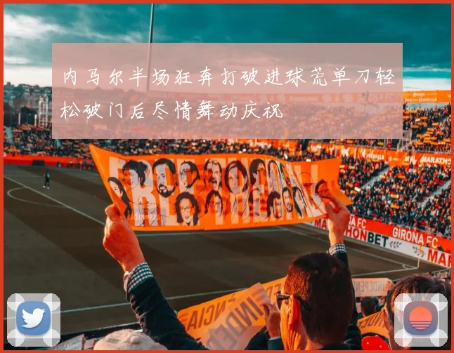 内马尔半场狂奔打破进球荒单刀轻松破门后尽情舞动庆祝