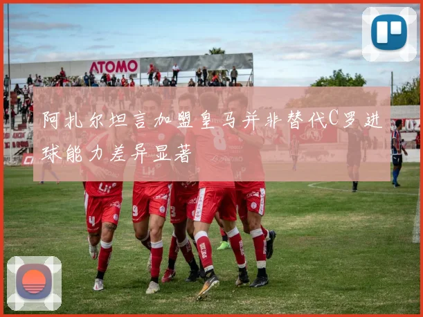 阿扎尔坦言加盟皇马并非替代C罗进球能力差异显著