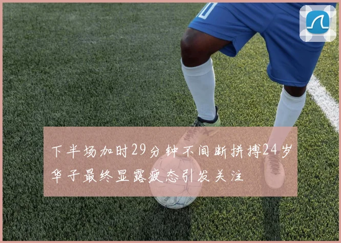 下半场加时29分钟不间断拼搏24岁华子最终显露疲态引发关注