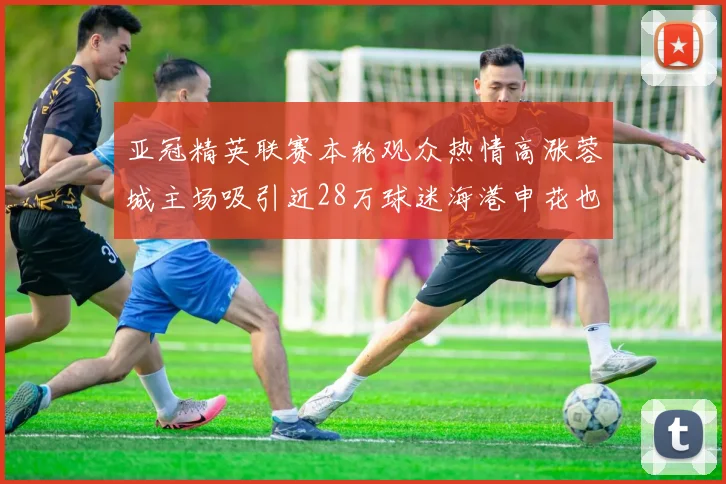 亚冠精英联赛本轮观众热情高涨蓉城主场吸引近28万球迷海港申花也超万人到场