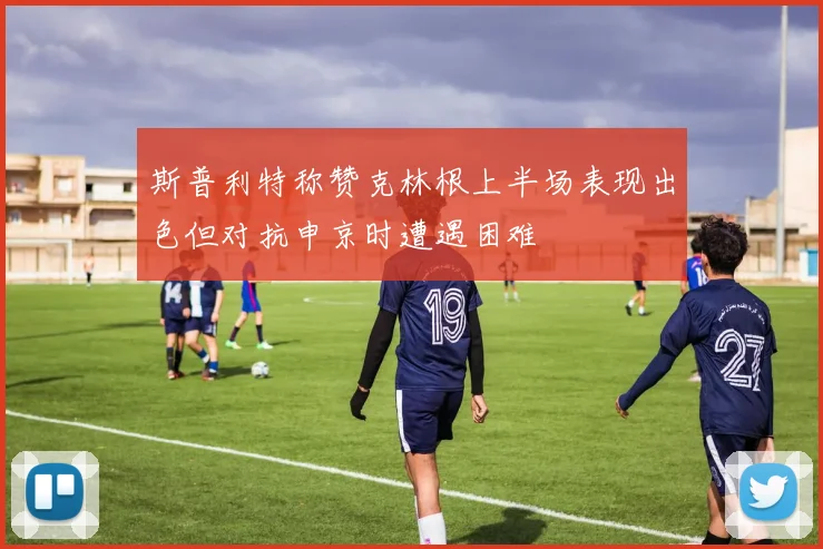 斯普利特称赞克林根上半场表现出色但对抗申京时遭遇困难