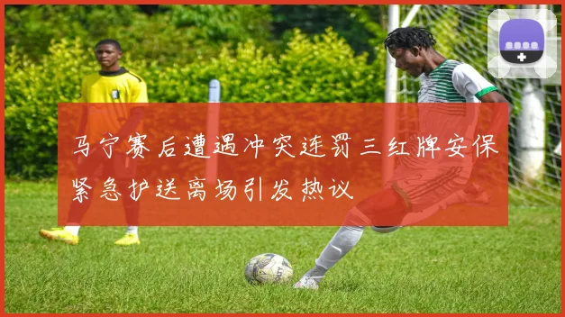 马宁赛后遭遇冲突连罚三红牌安保紧急护送离场引发热议