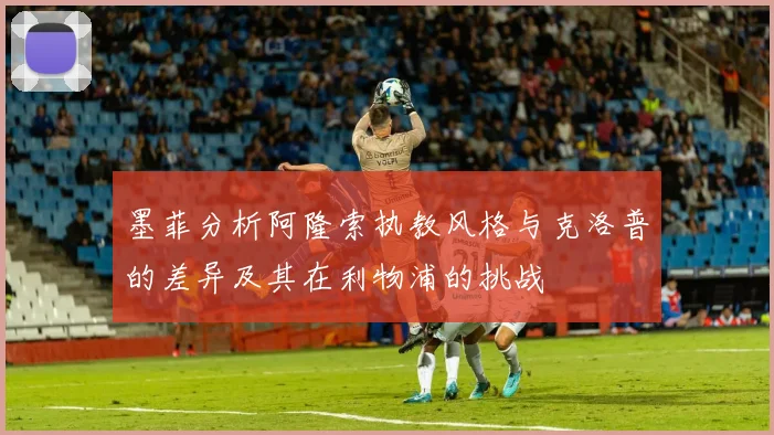 墨菲分析阿隆索执教风格与克洛普的差异及其在利物浦的挑战