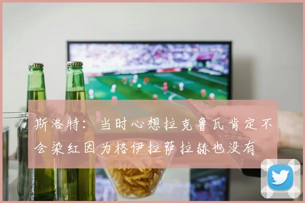 斯洛特：当时心想拉克鲁瓦肯定不会染红因为格伊拉萨拉赫也没有