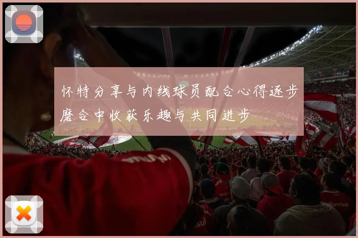 怀特分享与内线球员配合心得逐步磨合中收获乐趣与共同进步