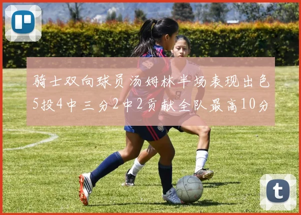 骑士双向球员汤姆林半场表现出色5投4中三分2中2贡献全队最高10分